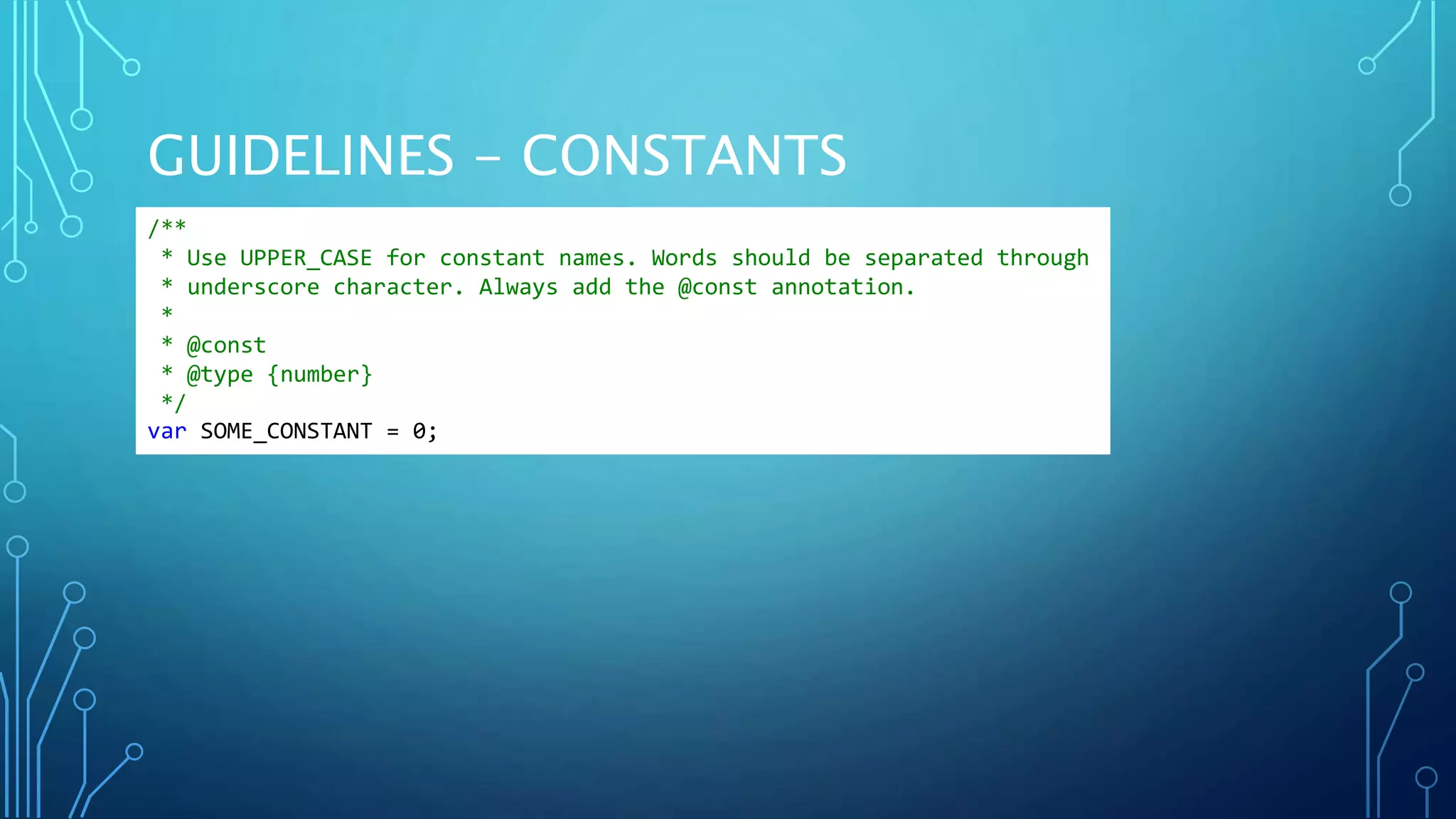 GUIDELINES - CONSTANTS /** * Use UPPER_CASE for constant names. Words should be separated through * underscore character. Always add the @const annotation. * * @const * @type {number} */ var SOME_CONSTANT = 0; 
