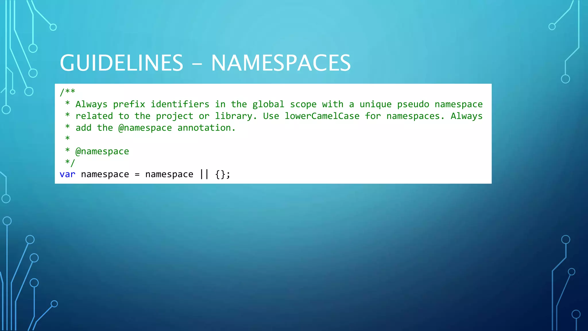 GUIDELINES - NAMESPACES /** * Always prefix identifiers in the global scope with a unique pseudo namespace * related to the project or library. Use lowerCamelCase for namespaces. Always * add the @namespace annotation. * * @namespace */ var namespace = namespace || {}; 