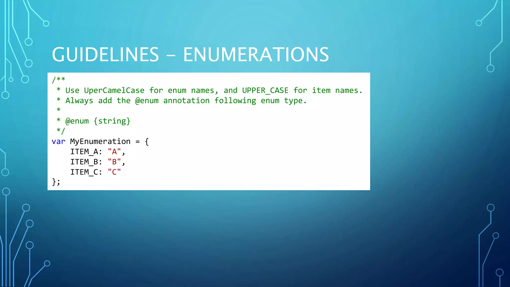GUIDELINES - ENUMERATIONS /** * Use UperCamelCase for enum names, and UPPER_CASE for item names. * Always add the @enum annotation following enum type. * * @enum {string} */ var MyEnumeration = { ITEM_A: "A", ITEM_B: "B", ITEM_C: "C" }; 