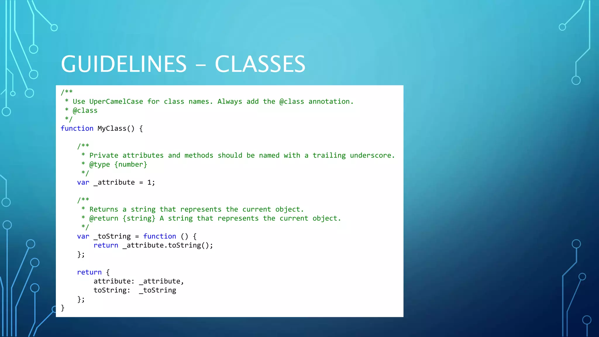 GUIDELINES - CLASSES /** * Use UperCamelCase for class names. Always add the @class annotation. * @class */ function MyClass() { /** * Private attributes and methods should be named with a trailing underscore. * @type {number} */ var _attribute = 1; /** * Returns a string that represents the current object. * @return {string} A string that represents the current object. */ var _toString = function () { return _attribute.toString(); }; return { attribute: _attribute, toString: _toString }; } 