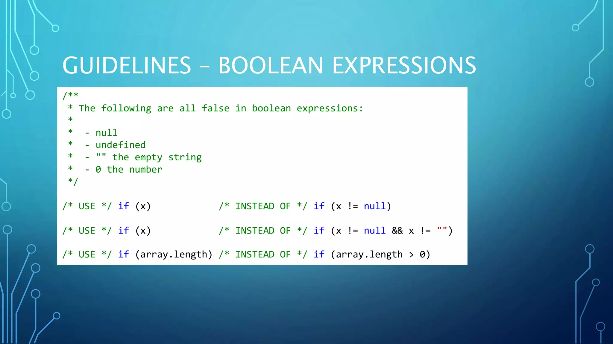 GUIDELINES – BOOLEAN EXPRESSIONS /** * The following are all false in boolean expressions: * * - null * - undefined * - "" the empty string * - 0 the number */ /* USE */ if (x) /* INSTEAD OF */ if (x != null) /* USE */ if (x) /* INSTEAD OF */ if (x != null && x != "") /* USE */ if (array.length) /* INSTEAD OF */ if (array.length > 0) 