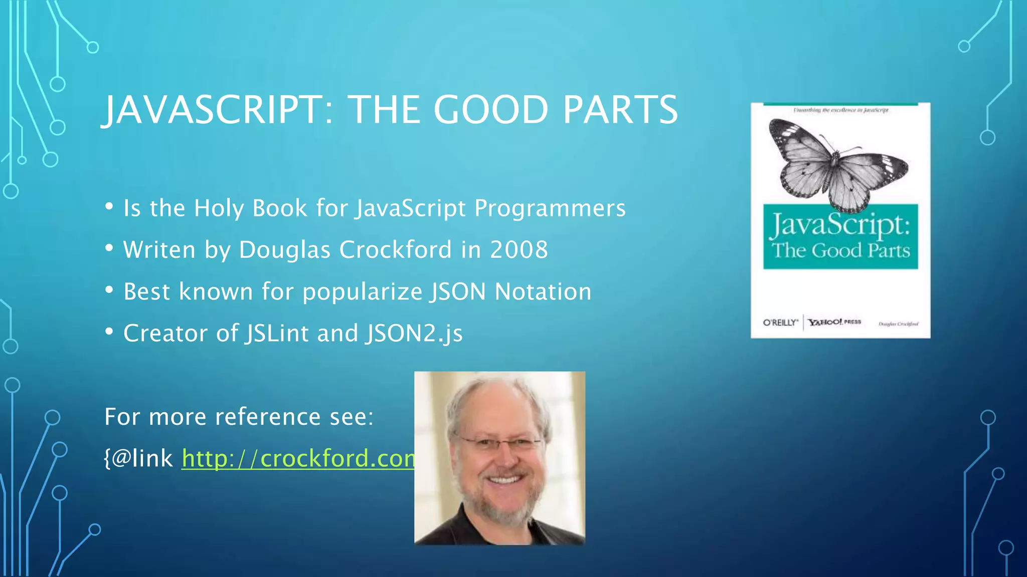 JAVASCRIPT: THE GOOD PARTS • Is the Holy Book for JavaScript Programmers • Writen by Douglas Crockford in 2008 • Best known for popularize JSON Notation • Creator of JSLint and JSON2.js For more reference see: {@link http://crockford.com} 