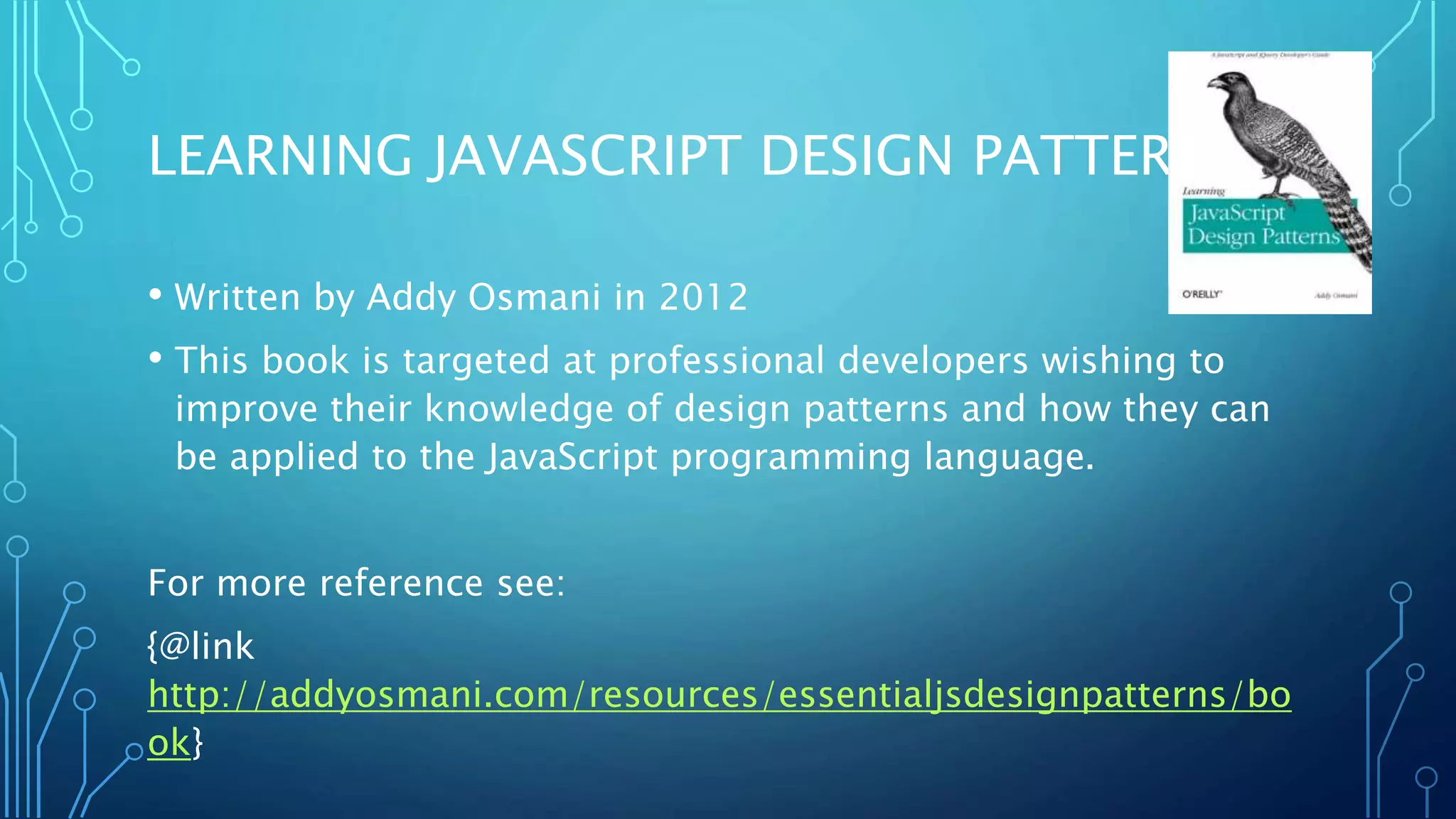 LEARNING JAVASCRIPT DESIGN PATTERNS • Written by Addy Osmani in 2012 • This book is targeted at professional developers wishing to improve their knowledge of design patterns and how they can be applied to the JavaScript programming language. For more reference see: {@link http://addyosmani.com/resources/essentialjsdesignpatterns/bo ok} 