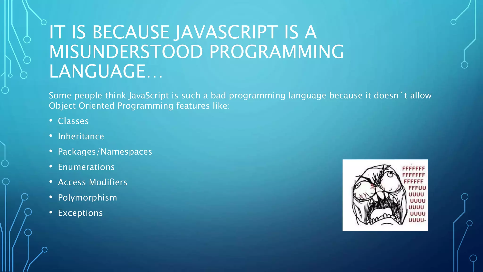 IT IS BECAUSE JAVASCRIPT IS A MISUNDERSTOOD PROGRAMMING LANGUAGE… Some people think JavaScript is such a bad programming language because it doesn´t allow Object Oriented Programming features like: • Classes • Inheritance • Packages/Namespaces • Enumerations • Access Modifiers • Polymorphism • Exceptions 