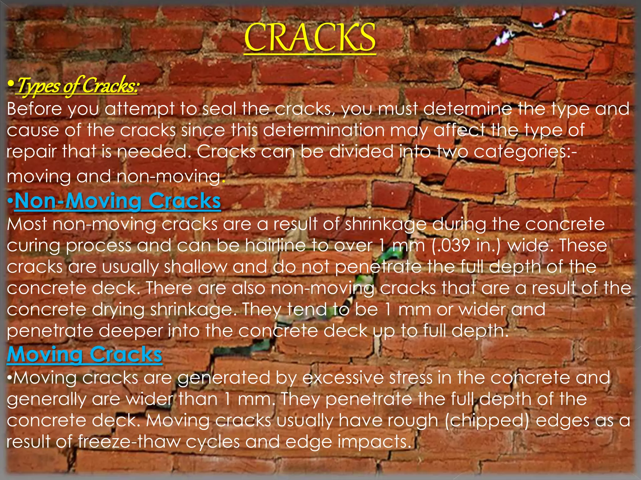 CRACKS 
•Types of Cracks: 
Before you attempt to seal the cracks, you must determine the type and 
cause of the cracks since this determination may affect the type of 
repair that is needed. Cracks can be divided into two categories:- 
moving and non-moving. 
•Non-Moving Cracks 
Most non-moving cracks are a result of shrinkage during the concrete 
curing process and can be hairline to over 1 mm (.039 in.) wide. These 
cracks are usually shallow and do not penetrate the full depth of the 
concrete deck. There are also non-moving cracks that are a result of the 
concrete drying shrinkage. They tend to be 1 mm or wider and 
penetrate deeper into the concrete deck up to full depth. 
Moving Cracks 
•Moving cracks are generated by excessive stress in the concrete and 
generally are wider than 1 mm. They penetrate the full depth of the 
concrete deck. Moving cracks usually have rough (chipped) edges as a 
result of freeze-thaw cycles and edge impacts. 
 