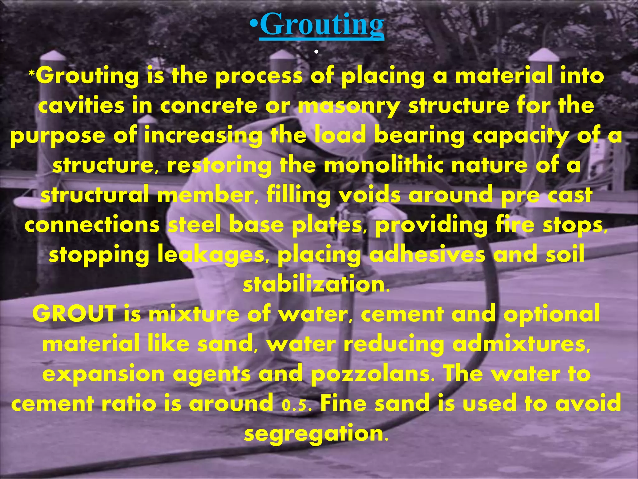 •Grouting 
• 
*Grouting is the process of placing a material into 
cavities in concrete or masonry structure for the 
purpose of increasing the load bearing capacity of a 
structure, restoring the monolithic nature of a 
structural member, filling voids around pre cast 
connections steel base plates, providing fire stops, 
stopping leakages, placing adhesives and soil 
stabilization. 
GROUT is mixture of water, cement and optional 
material like sand, water reducing admixtures, 
expansion agents and pozzolans. The water to 
cement ratio is around 0.5. Fine sand is used to avoid 
segregation. 
 