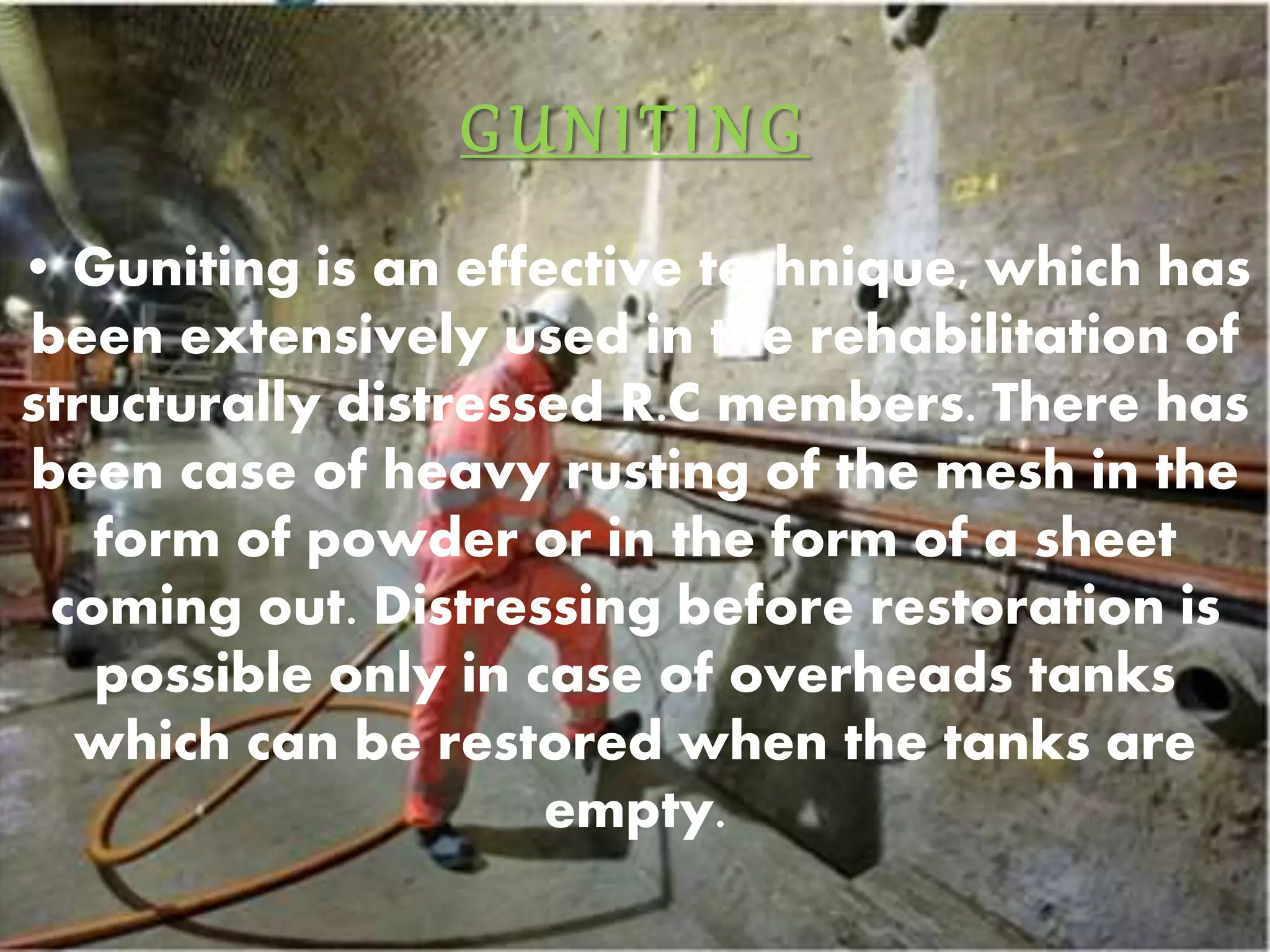GUNI T ING 
• Guniting is an effective technique, which has 
been extensively used in the rehabilitation of 
structurally distressed R.C members. There has 
been case of heavy rusting of the mesh in the 
form of powder or in the form of a sheet 
coming out. Distressing before restoration is 
possible only in case of overheads tanks 
which can be restored when the tanks are 
empty. 
 