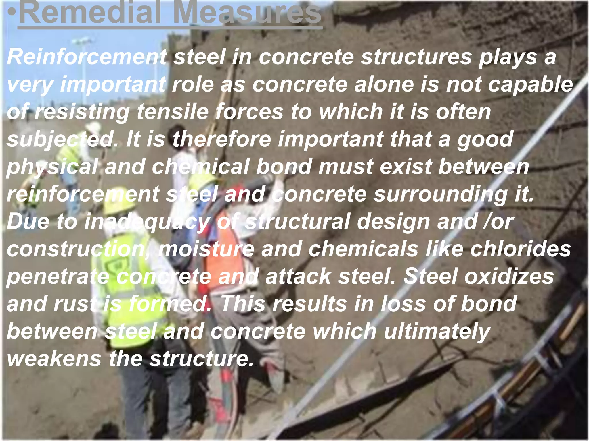 •Remedial Measures 
Reinforcement steel in concrete structures plays a 
very important role as concrete alone is not capable 
of resisting tensile forces to which it is often 
subjected. It is therefore important that a good 
physical and chemical bond must exist between 
reinforcement steel and concrete surrounding it. 
Due to inadequacy of structural design and /or 
construction, moisture and chemicals like chlorides 
penetrate concrete and attack steel. Steel oxidizes 
and rust is formed. This results in loss of bond 
between steel and concrete which ultimately 
weakens the structure.. 
 