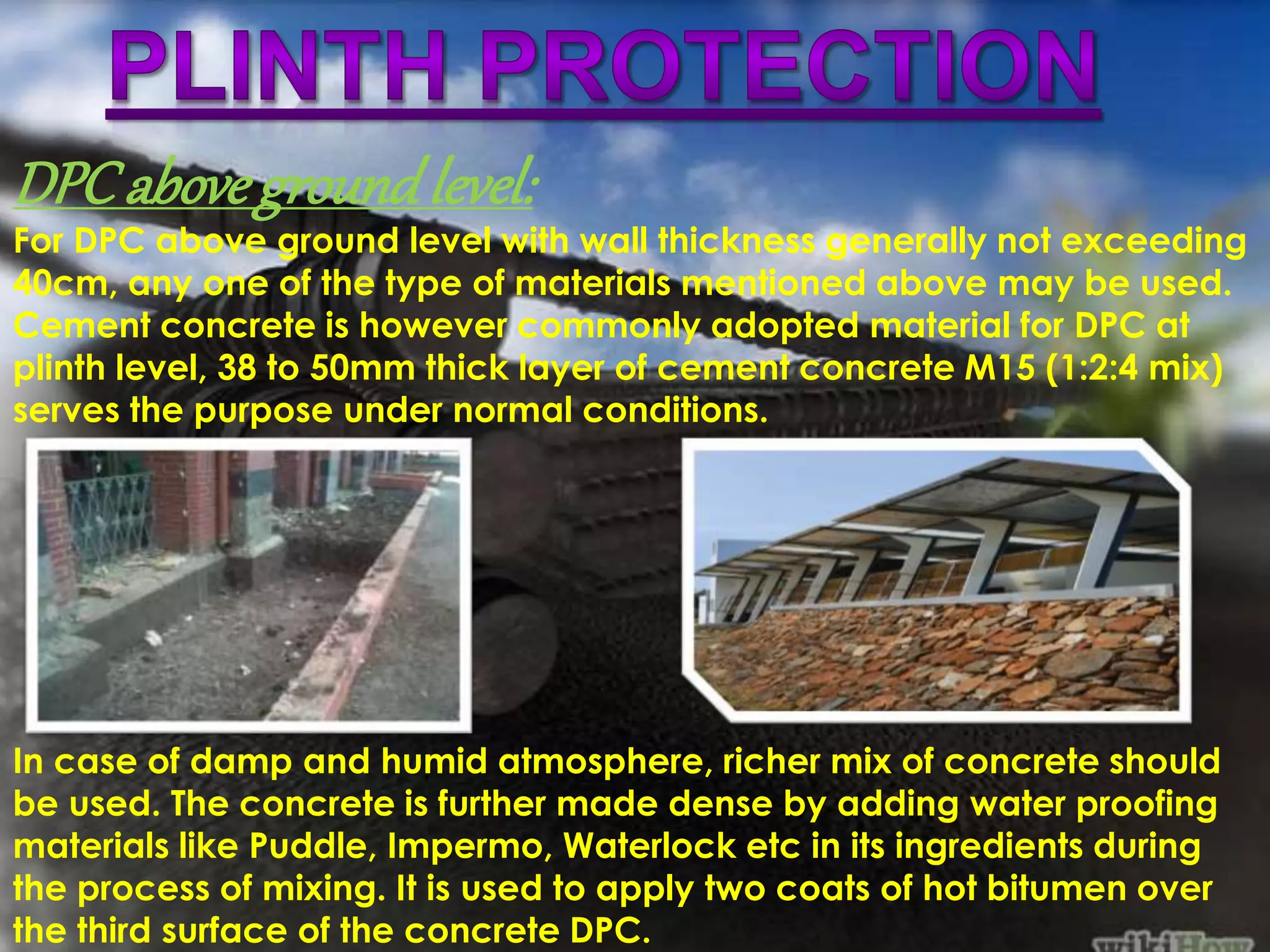 SETTLEMENT 
DPC above ground level: 
For DPC above ground level with wall thickness generally not exceeding 
40cm, any one of the type of materials mentioned above may be used. 
Cement concrete is however commonly adopted material for DPC at 
plinth level, 38 to 50mm thick layer of cement concrete M15 (1:2:4 mix) 
serves the purpose under normal conditions. 
In case of damp and humid atmosphere, richer mix of concrete should 
be used. The concrete is further made dense by adding water proofing 
materials like Puddle, Impermo, Waterlock etc in its ingredients during 
the process of mixing. It is used to apply two coats of hot bitumen over 
the third surface of the concrete DPC. 
 
