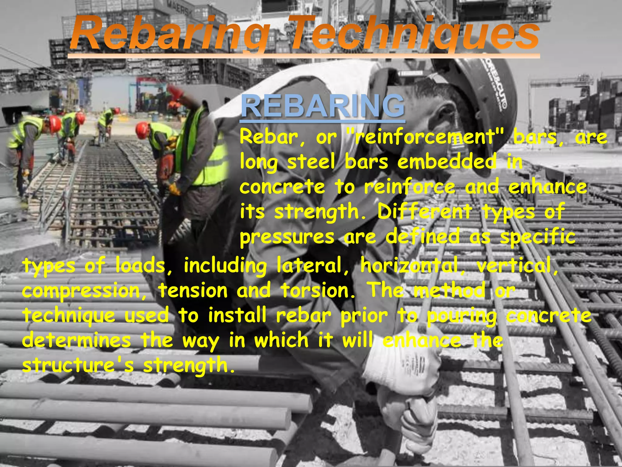 REBARING 
Rebar, or "reinforcement" bars, are 
long steel bars embedded in 
concrete to reinforce and enhance 
its strength. Different types of 
pressures are defined as specific 
types of loads, including lateral, horizontal, vertical, 
compression, tension and torsion. The method or 
technique used to install rebar prior to pouring concrete 
determines the way in which it will enhance the 
structure's strength. 

