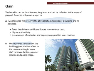 Gain
INTRODUCTION
The benefits can be short term or long term and can be reflected in the areas of
physical, financial or human resources.
A. Maintenance will preserve the physical characteristics of a building and its
services.
• fewer breakdowns and lower future maintenance costs,
• higher productivity,
• less wastage of materials and improve organization sales revenue.
B. The improved condition of the
building gives positive effect to
the users resulting in lower
staff turnover, better customer
relation and public image.
BUILDING MAINTENANCE
 