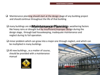 MAINTENANCE PLANNING
 minor problem which can grow into a major one through neglect, and which can
be multiplied in many buildings
 All new buildings , as a matter of course,
should be provided with a maintenance
manual
 many buildings are destroyed not by outside forces such as weathering factors
like heavy rains or drought but by insufficient/improper design during the
design stage, through bad housekeeping, inadequate maintenance and
neglect during its full operation.
Maintenance Planning
 Maintenance planning should start at the design stage of any building project
and should continue throughout the life of that building
 
