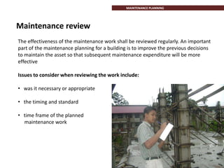 Maintenance review
The effectiveness of the maintenance work shall be reviewed regularly. An important
part of the maintenance planning for a building is to improve the previous decisions
to maintain the asset so that subsequent maintenance expenditure will be more
effective
Issues to consider when reviewing the work include:
• was it necessary or appropriate
• the timing and standard
• time frame of the planned
maintenance work
MAINTENANCE PLANNING
 