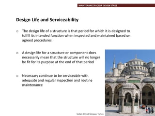 MAINTENANCE FACTOR DESIGN STAGE
o The design life of a structure is that period for which it is designed to
fulfill its intended function when inspected and maintained based on
agreed procedures
o A design life for a structure or component does
necessarily mean that the structure will no longer
be fit for its purpose at the end of that period
o Necessary continue to be serviceable with
adequate and regular inspection and routine
maintenance
Design Life and Serviceability
Sultan Ahmed Mosque, Turkey
 