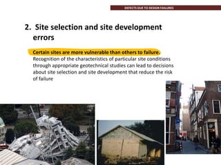 2. Site selection and site development
errors
Certain sites are more vulnerable than others to failure.
Recognition of the characteristics of particular site conditions
through appropriate geotechnical studies can lead to decisions
about site selection and site development that reduce the risk
of failure
DEFECTS DUE TO DESIGN FAILURES
 