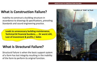 Structural Failure is when the basic support system
of a form has lost integrity resulting in the inability
of the form to perform its original function.
DEFECTS DUE TO CONSTRUCTION FAILURES
Inability to construct a building structure in
accordance to drawings & specifications, prevailing
Standards and sound engineering practice.
Leads to unnecessary building maintenance,
Technical & Financial burdens….. Or worst still,
Lost of investment & profits / debts
What is Construction Failure?
What is Stractural Failure?
 