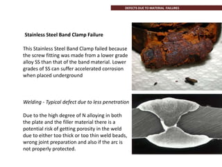 Stainless Steel Band Clamp Failure
This Stainless Steel Band Clamp failed because
the screw fitting was made from a lower grade
alloy SS than that of the band material. Lower
grades of SS can suffer accelerated corrosion
when placed underground
Welding - Typical defect due to less penetration
Due to the high degree of N alloying in both
the plate and the filler material there is a
potential risk of getting porosity in the weld
due to either too thick or too thin weld beads,
wrong joint preparation and also if the arc is
not properly protected.
DEFECTS DUE TO MATERIAL FAILURES
 