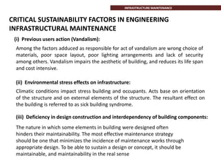 CRITICAL SUSTAINABILITY FACTORS IN ENGINEERING
INFRASTRUCTURAL MAINTENANCE
(i) Previous users action (Vandalism):
Among the factors adduced as responsible for act of vandalism are wrong choice of
materials, poor space layout, poor lighting arrangements and lack of security
among others. Vandalism impairs the aesthetic of building, and reduces its life span
and cost intensive.
(ii) Environmental stress effects on infrastructure:
Climatic conditions impact stress building and occupants. Acts base on orientation
of the structure and on external elements of the structure. The resultant effect on
the building is referred to as sick building syndrome.
(iii) Deficiency in design construction and interdependency of building components:
The nature in which some elements in building were designed often
hinders their maintainability. The most effective maintenance strategy
should be one that minimizes the incidence of maintenance works through
appropriate design. To be able to sustain a design or concept, it should be
maintainable, and maintainability in the real sense
INFRASTRUCTURE MAINTENANCE
 
