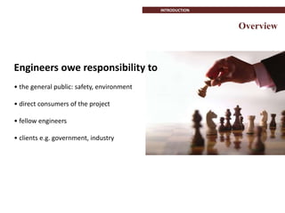 Overview
INTRODUCTION
Engineers owe responsibility to
• the general public: safety, environment
• direct consumers of the project
• fellow engineers
• clients e.g. government, industry
 