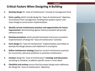 Critical Factors When Designing A Building
SUMMARY
1. Develop design for “ease of maintenance” concept at management level
2. Form a policy which include design for “ease of maintenance” objective,
commitment from management, funding from project owners and
close linkage to construction implementation
3. Identify current maintenance practices and opportunities for future
improvement. Benchmarking against industry standard will provide
reference points
4. Develop procedures which provide framework and assure consistent
implementation of design for “ease of maintenance” activities
5. Form design for “ease of maintenance” implementation committee to
develop the design process and implement it on projects
6. Define maintenance strategy based on current maintenance practices
be it corrective, planned, predictive or proactive maintenance
7. Conduct design for “ease of maintenance” meetings and discussions
according to schedule, to address specific issues in more detail
8. Checklists and reviews ensure that the project design team addresses
the design for “ease of maintenance” objectives
 