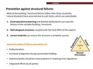 Prevention against structural failures
Most of the building / structural failures (other than those caused by
natural disasters) have occurred due to such faults, which are controllable.
1. Good operational planning and detailed deliberations can save the
failures of the valuable building / structures.
2. Well-designed structures, coupled with the hard effort of the experts
3. correct materials can ensure the structure a complete success.
• Professionalism
• Increased antagonism during construction bidding
• Statutory bodies should be more proactive in imposing strict regulations
• Integrated efforts by all parties
Important points of failure prevention are:
SUMMARY
 