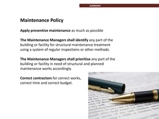 Maintenance Policy
Apply preventive maintenance as much as possible
The Maintenance Managers shall identify any part of the
building or facility for structural maintenance treatment
using a system of regular inspections or other methods.
The Maintenance Managers shall prioritise any part of the
building or facility in need of structural and planned
maintenance works accordingly.
Correct contractors for correct works,
correct time and correct budget.
SUMMARY
 
