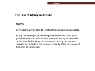 PART VII
Developer to pay deposit to rectify defects on common property
31. (1) The developer of a building shall deposit in cash or bank
guarantee with the Commissioner such sum as may be prescribed
by the State Authority for the purpose of carrying out any work
to rectify any defects in the common property of the development
area after its completion.
The Law of Malaysia Act 663
INTRODUCTIONSUMMARY
 
