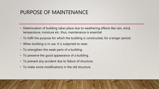 PURPOSE OF MAINTENANCE
• Deterioration of building takes place due to weathering effects like rain, wind,
temperature, moisture etc. thus, maintenance is essential
• To fulfil the purpose for which the building is constructed, for a longer period.
• When building is in use, it is subjected to wear.
• To strengthen the weak parts of a building.
• To preserve the good appearance of a building.
• To prevent any accident due to failure of structure.
• To make some modifications in the old structure.
 