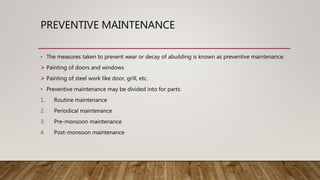 PREVENTIVE MAINTENANCE
• The measures taken to prevent wear or decay of abuilding is known as preventive maintenance.
 Painting of doors and windows
 Painting of steel work like door, grill, etc.
• Preventive maintenance may be divided into for parts:
1. Routine maintenance
2. Periodical maintenance
3. Pre-monsoon maintenance
4. Post-monsoon maintenance
 