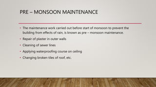 PRE – MONSOON MAINTENANCE
• The maintenance work carried out before start of monsoon to prevent the
building from effects of rain, is known as pre – monsoon maintenance.
• Repair of plaster in outer walls
• Cleaning of sewer lines
• Applying waterproofing course on ceiling
• Changing broken tiles of roof, etc.
 