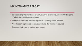 MAINTENANCE REPORT
• Before starting the maintenance work, a survey is carried out to identify the parts
of a building requiring maintenance.
• The type of treatment for various parts of a building is also decided.
• A brief report is prepared on survey work and the treatment required.
• This report is known as maintenance report.
 