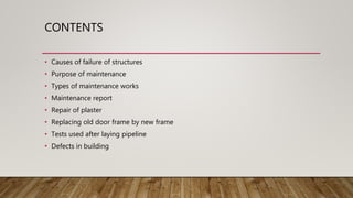 CONTENTS
• Causes of failure of structures
• Purpose of maintenance
• Types of maintenance works
• Maintenance report
• Repair of plaster
• Replacing old door frame by new frame
• Tests used after laying pipeline
• Defects in building
 