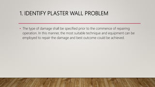 1. IDENTIFY PLASTER WALL PROBLEM
• The type of damage shall be specified prior to the commence of repairing
operation. In this manner, the most suitable technique and equipment can be
employed to repair the damage and best outcome could be achieved.
 