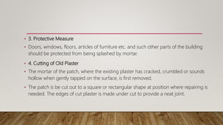 • 3. Protective Measure
• Doors, windows, floors, articles of furniture etc. and such other parts of the building
should be protected from being splashed by mortar.
• 4. Cutting of Old Plaster
• The mortar of the patch, where the existing plaster has cracked, crumbled or sounds
hollow when gently tapped on the surface, is first removed.
• The patch is be cut out to a square or rectangular shape at position where repairing is
needed. The edges of cut plaster is made under cut to provide a neat joint.
 
