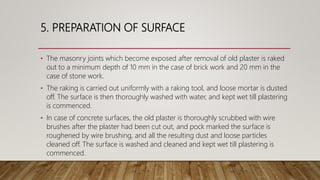 5. PREPARATION OF SURFACE
• The masonry joints which become exposed after removal of old plaster is raked
out to a minimum depth of 10 mm in the case of brick work and 20 mm in the
case of stone work.
• The raking is carried out uniformly with a raking tool, and loose mortar is dusted
off. The surface is then thoroughly washed with water, and kept wet till plastering
is commenced.
• In case of concrete surfaces, the old plaster is thoroughly scrubbed with wire
brushes after the plaster had been cut out, and pock marked the surface is
roughened by wire brushing, and all the resulting dust and loose particles
cleaned off. The surface is washed and cleaned and kept wet till plastering is
commenced.
 