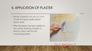 6. APPLICATION OF PLASTER
• Mortar of specific mix such as 1:4 or
1:6 with the good quality plaster
sand is used.
• After the plaster has been applied to
the surface, finishing of plaster is
done to match with the old
surrounding plaster.
Fig. 6: Application of
plaster
 