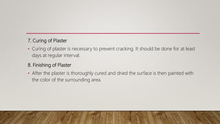 7. Curing of Plaster
• Curing of plaster is necessary to prevent cracking. It should be done for at least
days at regular interval.
8. Finishing of Plaster
• After the plaster is thoroughly cured and dried the surface is then painted with
the color of the surrounding area.
 