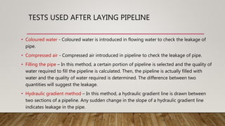 • Coloured water - Coloured water is introduced in flowing water to check the leakage of
pipe.
• Compressed air - Compressed air introduced in pipeline to check the leakage of pipe.
• Filling the pipe – In this method, a certain portion of pipeline is selected and the quality of
water required to fill the pipeline is calculated. Then, the pipeline is actually filled with
water and the quality of water required is determined. The difference between two
quantities will suggest the leakage.
• Hydraulic gradient method – In this method, a hydraulic gradient line is drawn between
two sections of a pipeline. Any sudden change in the slope of a hydraulic gradient line
indicates leakage in the pipe.
TESTS USED AFTER LAYING PIPELINE
 