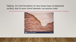 Flaking : It is the formation of very loose mass of plastered
surface, due to poor bond between successive coats.
 