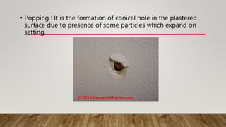• Popping : It is the formation of conical hole in the plastered
surface due to presence of some particles which expand on
setting.
 