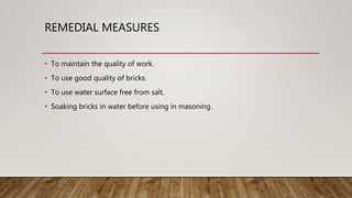 REMEDIAL MEASURES
• To maintain the quality of work.
• To use good quality of bricks.
• To use water surface free from salt.
• Soaking bricks in water before using in masoning.
 