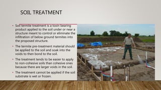 SOIL TREATMENT
• Soil termite treatment is a toxin bearing
product applied to the soil under or near a
structure meant to control or eliminate the
infiltration of below ground termites into
the proposed structure.
• The termite pre-treatment material should
be applied to the soil and soak into the
voids to then bond to the soil.
• The treatment tends to be easier to apply
to non-cohesive soils than cohesive ones
because there are larger voids in the soil.
• The treatment cannot be applied if the soil
substrate is wet or frozen.
 