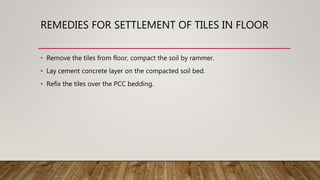 REMEDIES FOR SETTLEMENT OF TILES IN FLOOR
• Remove the tiles from floor, compact the soil by rammer.
• Lay cement concrete layer on the compacted soil bed.
• Refix the tiles over the PCC bedding.
 