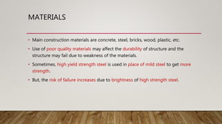 MATERIALS
• Main construction materials are concrete, steel, bricks, wood, plastic, etc.
• Use of poor quality materials may affect the durability of structure and the
structure may fail due to weakness of the materials.
• Sometimes, high yield strength steel is used in place of mild steel to get more
strength.
• But, the risk of failure increases due to brightness of high strength steel.
 
