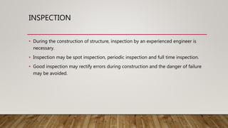 INSPECTION
• During the construction of structure, inspection by an experienced engineer is
necessary.
• Inspection may be spot inspection, periodic inspection and full time inspection.
• Good inspection may rectify errors during construction and the danger of failure
may be avoided.
 