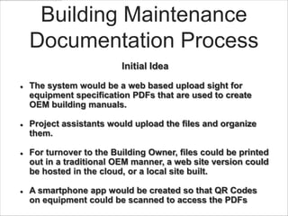 Building Maintenance
    Documentation Process
                          Initial Idea

   The system would be a web based upload sight for
    equipment specification PDFs that are used to create
    OEM building manuals.

   Project assistants would upload the files and organize
    them.

   For turnover to the Building Owner, files could be printed
    out in a traditional OEM manner, a web site version could
    be hosted in the cloud, or a local site built.

   A smartphone app would be created so that QR Codes
    on equipment could be scanned to access the PDFs
 