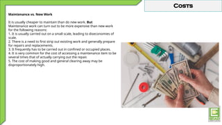 Costs
Maintenance vs. New Work
It is usually cheaper to maintain than do new work. But
Maintenance work can turn out to be more expensive than new work
for the following reasons:
1. It is usually carried out on a small scale, leading to diseconomies of
scale.
2. There is a need to first strip out existing work and generally prepare
for repairs and replacements.
3. It frequently has to be carried out in confined or occupied places.
4. It is very common for the cost of accessing a maintenance item to be
several times that of actually carrying out the repair.
5. The cost of making good and general clearing away may be
disproportionately high.
 