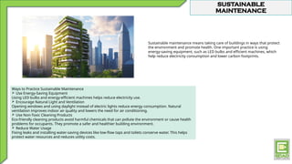 SUSTAINABLE
MAINTENANCE
Sustainable maintenance means taking care of buildings in ways that protect
the environment and promote health. One important practice is using
energy-saving equipment, such as LED bulbs and efficient machines, which
help reduce electricity consumption and lower carbon footprints.
Ways to Practice Sustainable Maintenance
 Use Energy-Saving Equipment
Using LED bulbs and energy-efficient machines helps reduce electricity use.
 Encourage Natural Light and Ventilation
Opening windows and using daylight instead of electric lights reduce energy consumption. Natural
ventilation improves indoor air quality and lowers the need for air conditioning.
 Use Non-Toxic Cleaning Products
Eco-friendly cleaning products avoid harmful chemicals that can pollute the environment or cause health
problems for occupants. They promote a safer and healthier building environment.
 Reduce Water Usage
Fixing leaks and installing water-saving devices like low-flow taps and toilets conserve water. This helps
protect water resources and reduces utility costs.
 