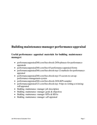 Job Performance Evaluation Form Page 1
Building maintenancemanager performanceappraisal
Useful performance appraisal materials for building maintenance
manager:
 performanceappraisal360.com/free-ebook-2456-phrases-for-performance-
appraisals
 performanceappraisal360.com/free-65-performance-appraisal-forms
 performanceappraisal360.com/free-ebook-top-12-methods-for-performance-
appraisal
 performanceappraisal360.com/free-ebook-top-15-secrets-to-set-up-
performance-management-system
 performanceappraisal360.com/free-ebook-2436-KPI-samples/
 performanceappraisal123.com/free-ebook-top -9-tips-to-writing-a-winning-
self-appraisal
 Building maintenance manager job description
 Building maintenance manager goals & objectives
 Building maintenance manager KPIs & KRAs
 Building maintenance manager self appraisal
 