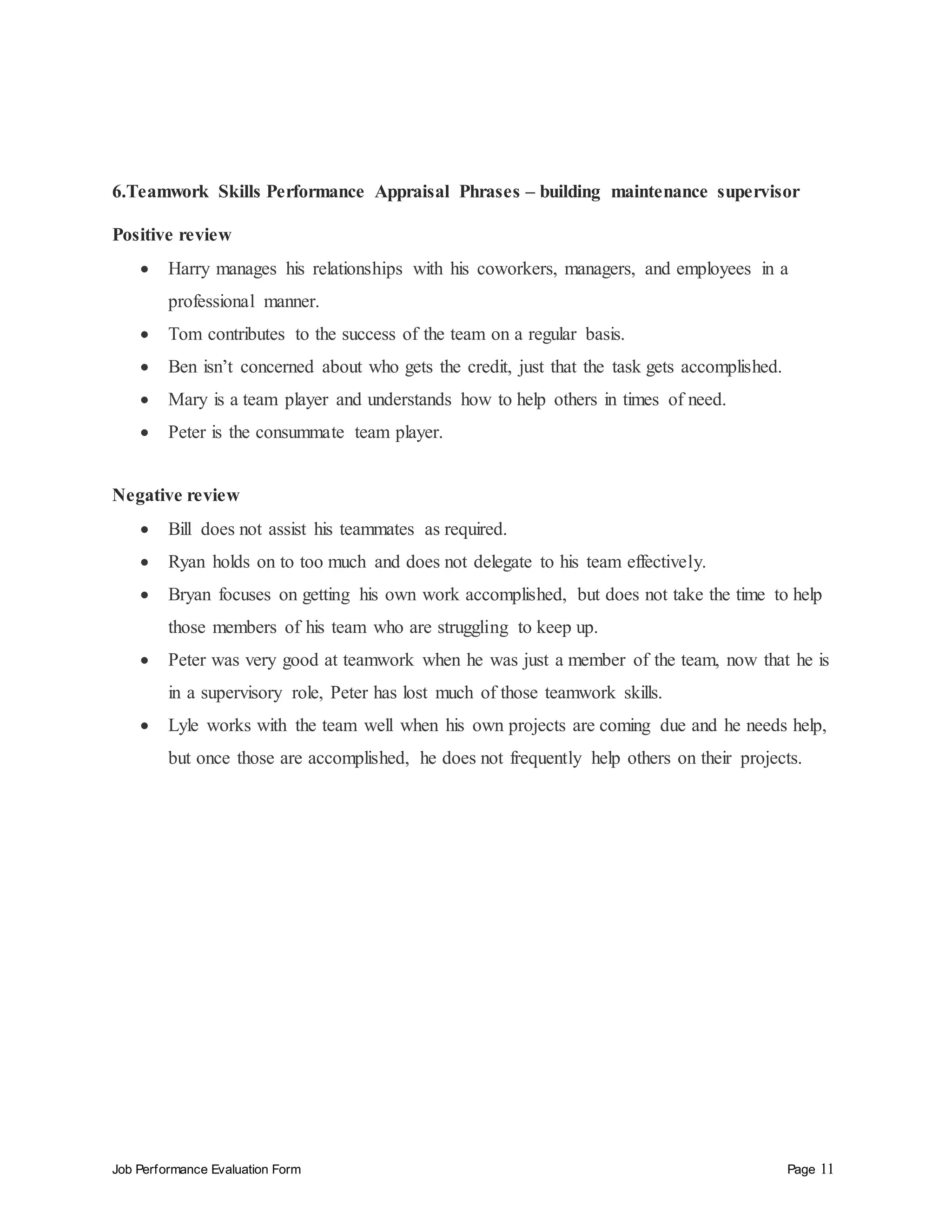 Job Performance Evaluation Form Page 11
6.Teamwork Skills Performance Appraisal Phrases – building maintenance supervisor
Positive review
 Harry manages his relationships with his coworkers, managers, and employees in a
professional manner.
 Tom contributes to the success of the team on a regular basis.
 Ben isn’t concerned about who gets the credit, just that the task gets accomplished.
 Mary is a team player and understands how to help others in times of need.
 Peter is the consummate team player.
Negative review
 Bill does not assist his teammates as required.
 Ryan holds on to too much and does not delegate to his team effectively.
 Bryan focuses on getting his own work accomplished, but does not take the time to help
those members of his team who are struggling to keep up.
 Peter was very good at teamwork when he was just a member of the team, now that he is
in a supervisory role, Peter has lost much of those teamwork skills.
 Lyle works with the team well when his own projects are coming due and he needs help,
but once those are accomplished, he does not frequently help others on their projects.
 